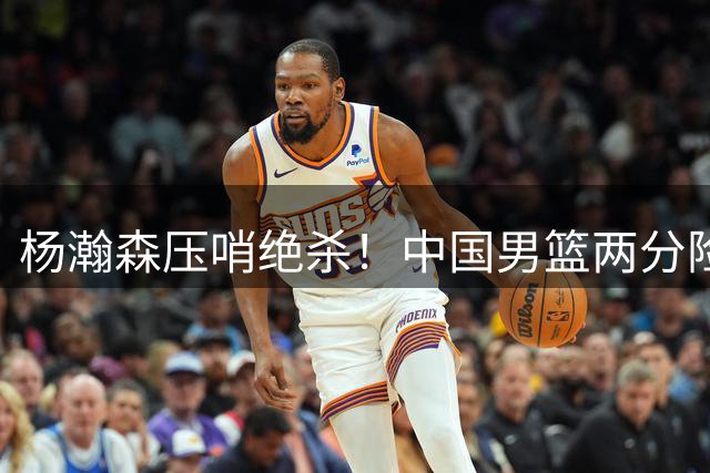 杨瀚森压哨绝杀！中国男篮两分险胜黎巴嫩豪取连胜